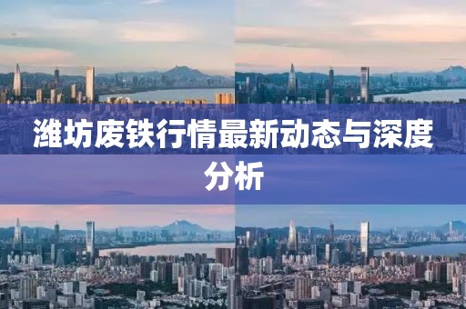潍坊废铁行情最新动态与深度分析