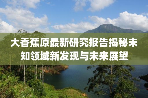 大香蕉原最新研究报告揭秘未知领域新发现与未来展望