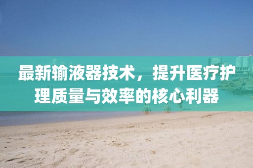 最新输液器技术，提升医疗护理质量与效率的核心利器