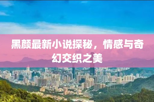 黑颜最新小说探秘，情感与奇幻交织之美