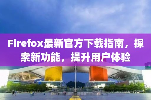 Firefox最新官方下载指南，探索新功能，提升用户体验