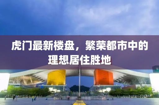 虎门最新楼盘，繁荣都市中的理想居住胜地