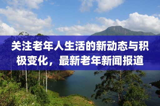 关注老年人生活的新动态与积极变化，最新老年新闻报道