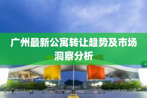 广州最新公寓转让趋势及市场洞察分析