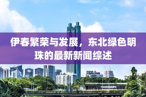伊春繁荣与发展，东北绿色明珠的最新新闻综述