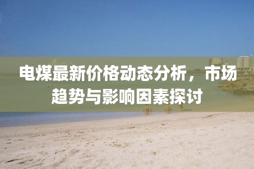电煤最新价格动态分析，市场趋势与影响因素探讨