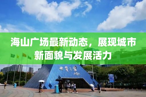 海山广场最新动态，展现城市新面貌与发展活力