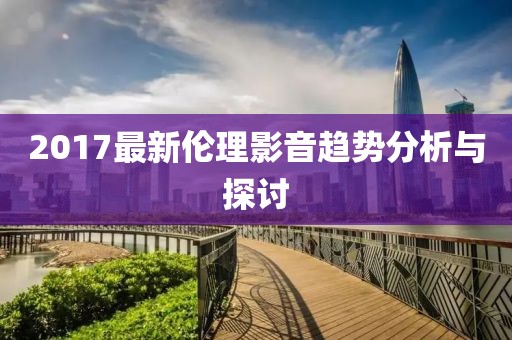 2017最新伦理影音趋势分析与探讨