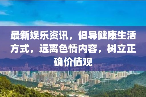 最新娱乐资讯，倡导健康生活方式，远离色情内容，树立正确价值观