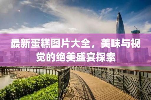 最新蛋糕图片大全，美味与视觉的绝美盛宴探索