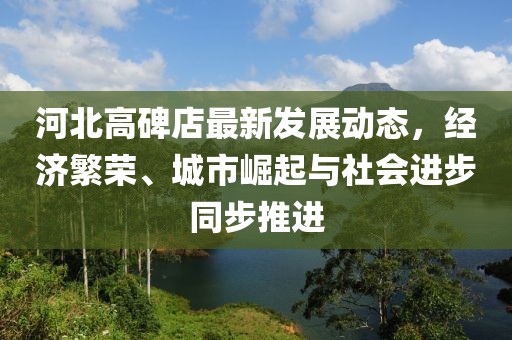 河北高碑店最新发展动态，经济繁荣、城市崛起与社会进步同步推进