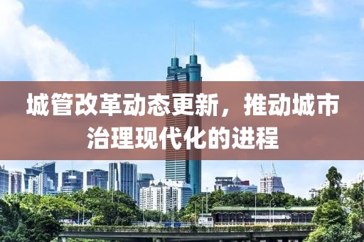 城管改革动态更新，推动城市治理现代化的进程