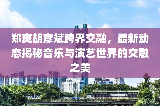 郑爽胡彦斌跨界交融，最新动态揭秘音乐与演艺世界的交融之美