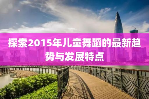 探索2015年儿童舞蹈的最新趋势与发展特点