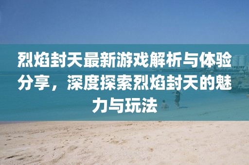 烈焰封天最新游戏解析与体验分享，深度探索烈焰封天的魅力与玩法