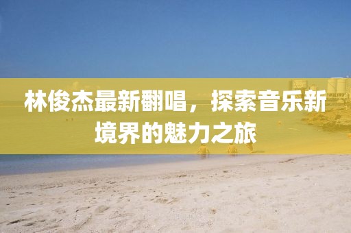 林俊杰最新翻唱，探索音乐新境界的魅力之旅