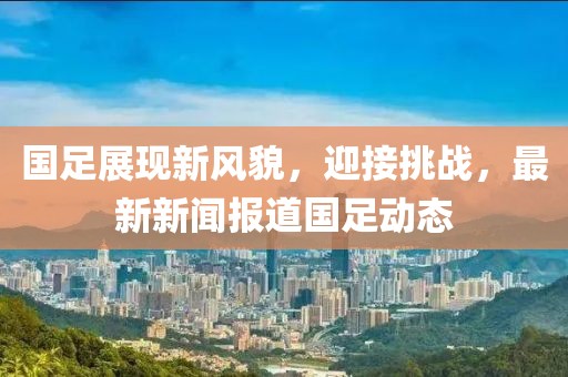 国足展现新风貌，迎接挑战，最新新闻报道国足动态