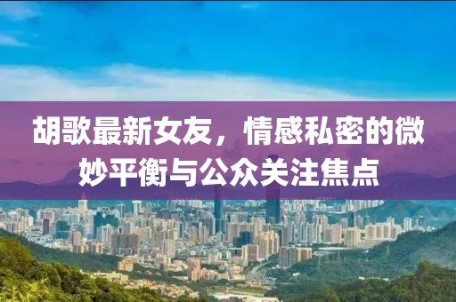 胡歌最新女友，情感私密的微妙平衡与公众关注焦点