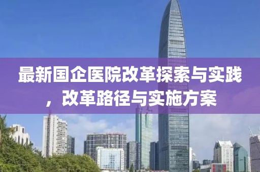 最新国企医院改革探索与实践，改革路径与实施方案