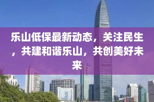 乐山低保最新动态，关注民生，共建和谐乐山，共创美好未来