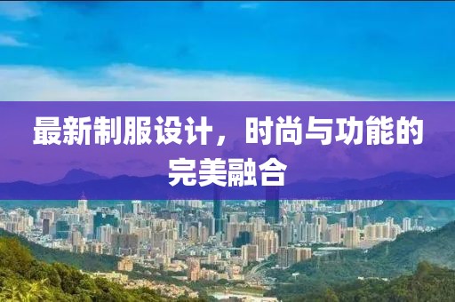 最新制服设计，时尚与功能的完美融合