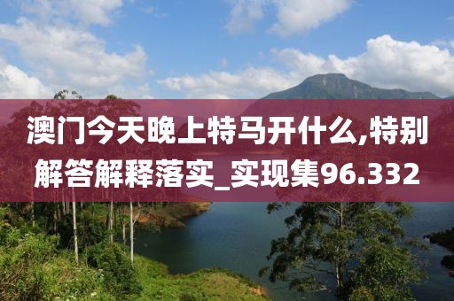 澳门今天晚上特马开什么,特别解答解释落实_实现集96.332