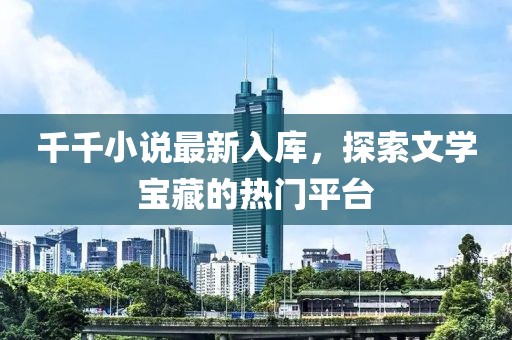 千千小说最新入库，探索文学宝藏的热门平台