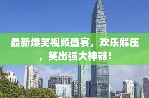 最新爆笑视频盛宴，欢乐解压，笑出强大神器！
