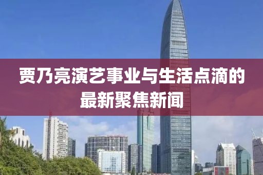 贾乃亮演艺事业与生活点滴的最新聚焦新闻