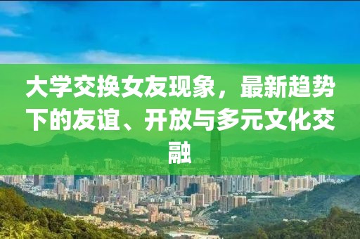 大学交换女友现象，最新趋势下的友谊、开放与多元文化交融