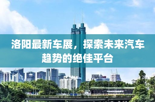 洛阳最新车展，探索未来汽车趋势的绝佳平台