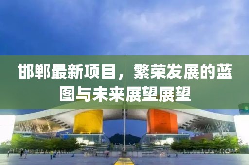 邯郸最新项目，繁荣发展的蓝图与未来展望展望