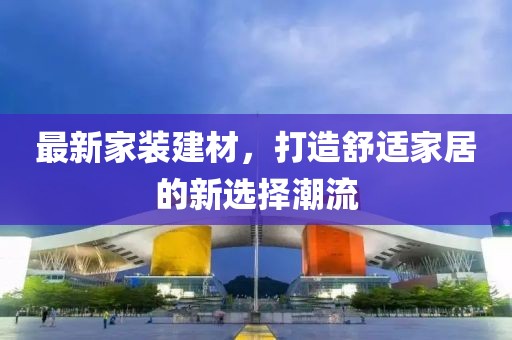最新家装建材，打造舒适家居的新选择潮流