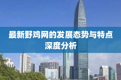 最新野鸡网的发展态势与特点深度分析