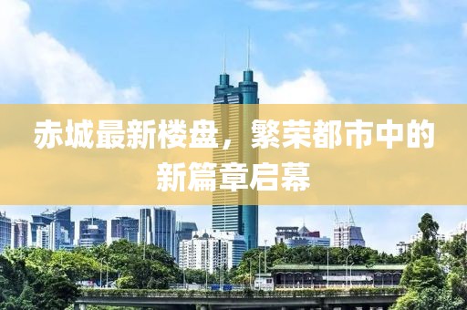 赤城最新楼盘，繁荣都市中的新篇章启幕