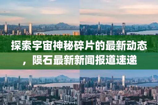 探索宇宙神秘碎片的最新动态，陨石最新新闻报道速递