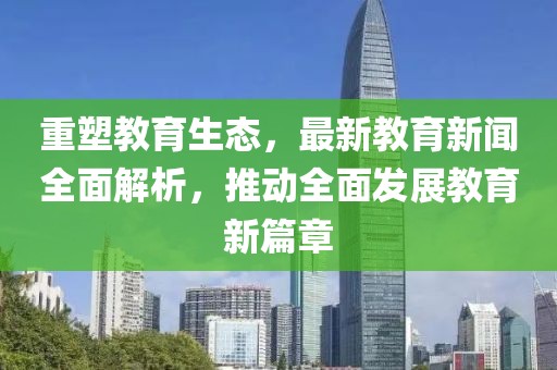 重塑教育生态，最新教育新闻全面解析，推动全面发展教育新篇章