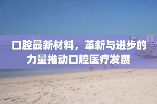 口腔最新材料，革新与进步的力量推动口腔医疗发展