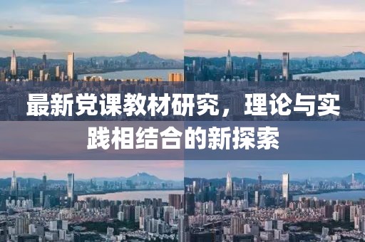 最新党课教材研究，理论与实践相结合的新探索