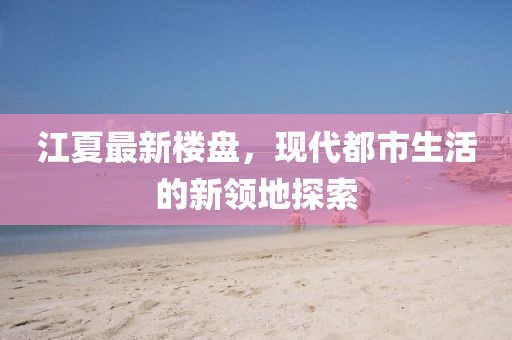 江夏最新楼盘，现代都市生活的新领地探索