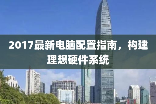 2017最新电脑配置指南，构建理想硬件系统