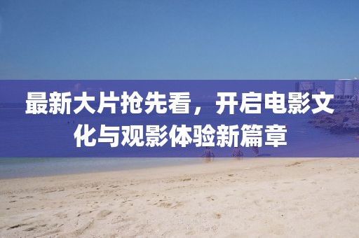 最新大片抢先看，开启电影文化与观影体验新篇章