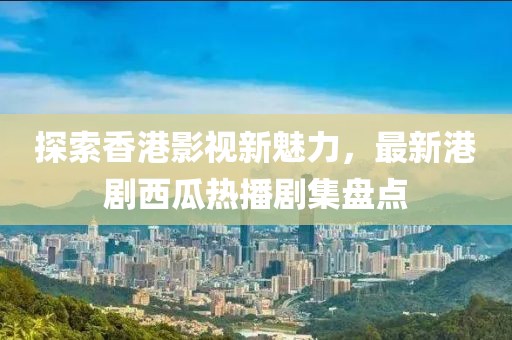 探索香港影视新魅力，最新港剧西瓜热播剧集盘点
