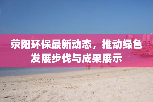 荥阳环保最新动态，推动绿色发展步伐与成果展示