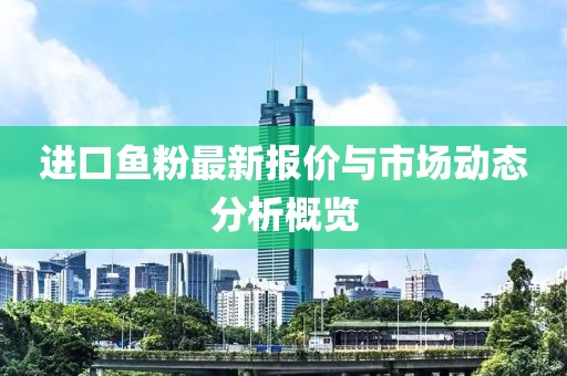 进口鱼粉最新报价与市场动态分析概览