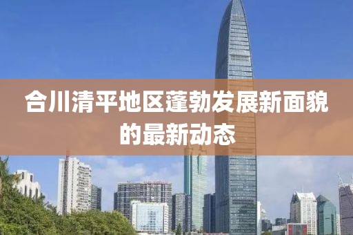 合川清平地区蓬勃发展新面貌的最新动态