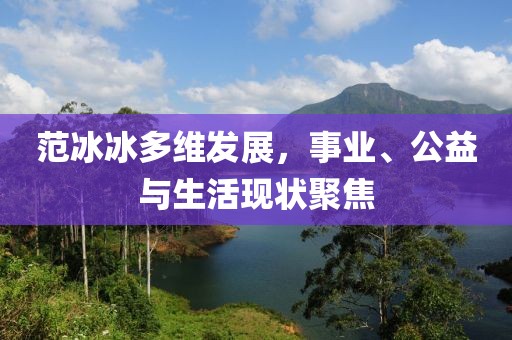 范冰冰多维发展，事业、公益与生活现状聚焦