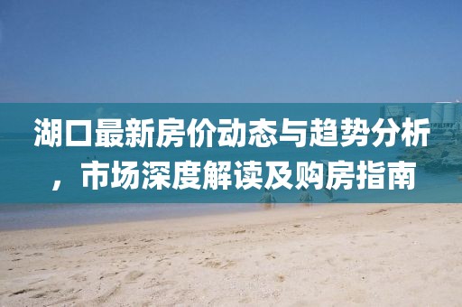 湖口最新房价动态与趋势分析，市场深度解读及购房指南
