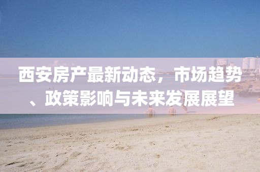 西安房产最新动态，市场趋势、政策影响与未来发展展望