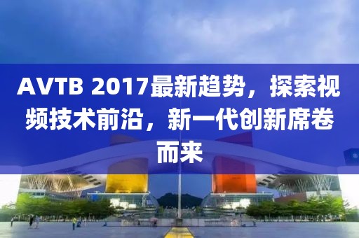 AVTB 2017最新趋势，探索视频技术前沿，新一代创新席卷而来